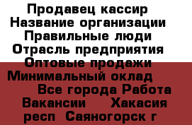 Продавец-кассир › Название организации ­ Правильные люди › Отрасль предприятия ­ Оптовые продажи › Минимальный оклад ­ 25 000 - Все города Работа » Вакансии   . Хакасия респ.,Саяногорск г.